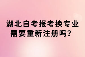 湖北自考報(bào)考換專業(yè)需要重新注冊嗎？