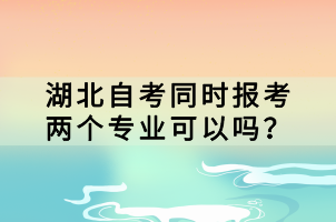 湖北自考同時報考兩個專業(yè)可以嗎？