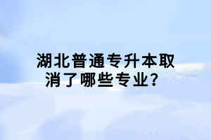 湖北普通專升本取消了哪些專業(yè)？