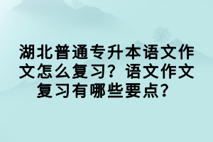 湖北普通專升本語文作文怎么復(fù)習？語文作文復(fù)習有哪些要點？