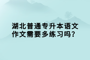 湖北普通專升本語(yǔ)文作文需要多練習(xí)嗎？