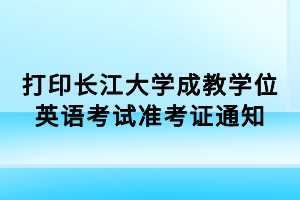 打印長(zhǎng)江大學(xué)成教學(xué)位英語(yǔ)考試準(zhǔn)考證通知