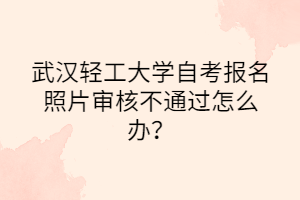 武漢輕工大學自考報名照片審核不通過怎么辦？