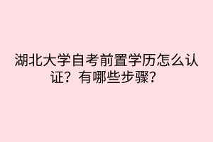 湖北大學(xué)自考前置學(xué)歷怎么認(rèn)證？有哪些步驟？