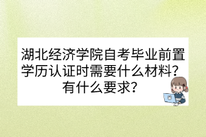 湖北經(jīng)濟(jì)學(xué)院自考畢業(yè)前置學(xué)歷認(rèn)證時(shí)需要什么材料？有什么要求？