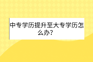 中專學(xué)歷提升至大專學(xué)歷怎么辦？