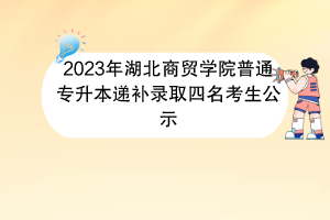 2023年湖北商貿(mào)學(xué)院普通專升本遞補錄取四名考生公示