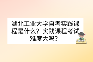 湖北工業(yè)大學(xué)自考實(shí)踐課程是什么？實(shí)踐課程考試難度大嗎？