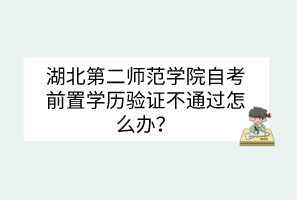 湖北第二師范學院自考前置學歷驗證不通過怎么辦？