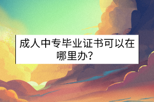 成人中專畢業(yè)證書可以在哪里辦？