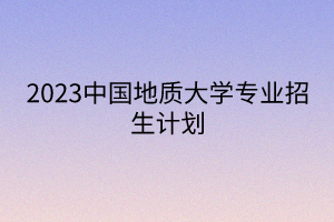 2023中國地質(zhì)大學(xué)專業(yè)招生計劃