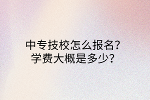 中專技校怎么報名？學(xué)費大概是多少？