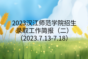 2023漢江師范學(xué)院招生錄取工作簡報（二）（2023.7.13-7.18）