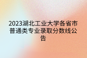 2023湖北工業(yè)大學(xué)各省市普通類專業(yè)錄取分?jǐn)?shù)線公告