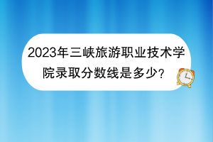 2023年三峽旅游職業(yè)技術學院錄取分數線是多少？