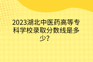 2023湖北中醫(yī)藥高等專科學校錄取分數線是多少？