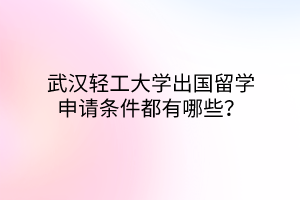 武漢輕工大學(xué)出國留學(xué)申請條件都有哪些？