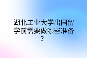 湖北工業(yè)大學(xué)出國(guó)留學(xué)前需要做哪些準(zhǔn)備？