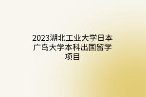 2023湖北工業(yè)大學日本廣島大學本科出國留學項目