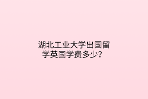 湖北工業(yè)大學(xué)出國(guó)留學(xué)英國(guó)學(xué)費(fèi)多少？