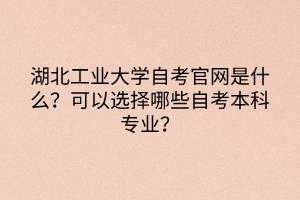 湖北工業(yè)大學(xué)自考官網(wǎng)是什么？可以選擇哪些自考本科專業(yè)？