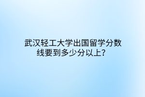 武漢輕工大學(xué)出國留學(xué)分?jǐn)?shù)線要到多少分以上？