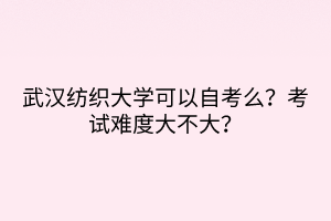 武漢紡織大學(xué)可以自考么？考試難度大不大？