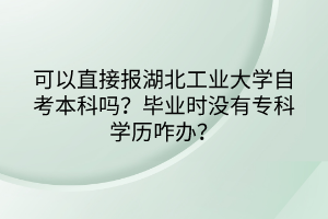 可以直接報湖北工業(yè)大學(xué)自考本科嗎？畢業(yè)時沒有?？茖W(xué)歷咋辦？