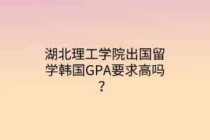 湖北理工學院出國留學韓國GPA要求高嗎？