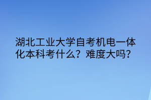 湖北工業(yè)大學(xué)自考機(jī)電一體化本科考什么？難度大嗎？