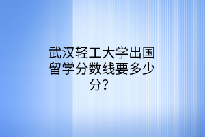 武漢輕工大學(xué)出國(guó)留學(xué)分?jǐn)?shù)線要多少分？