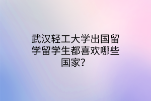 武漢輕工大學(xué)出國(guó)留學(xué)留學(xué)生都喜歡哪些國(guó)家？