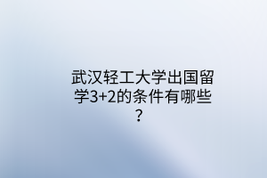 武漢輕工大學(xué)出國留學(xué)3+2的條件有哪些？