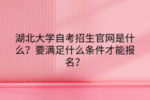 湖北大學(xué)自考招生官網(wǎng)是什么？要滿足什么條件才能報(bào)名？