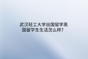 武漢輕工大學出國留學英國留學生生活怎么樣？