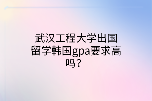 武漢工程大學出國留學韓國gpa要求高嗎？