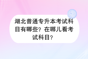 湖北普通專升本考試科目有哪些？在哪兒看考試科目？