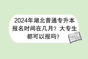 2024年湖北普通專升本報名時間在幾月？大專生都可以報嗎？