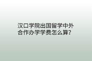 漢口學(xué)院出國(guó)留學(xué)中外合作辦學(xué)學(xué)費(fèi)怎么算？