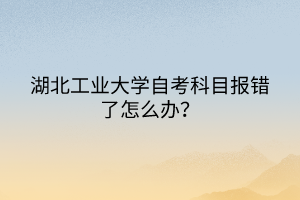 湖北工業(yè)大學(xué)自考科目報錯了怎么辦？