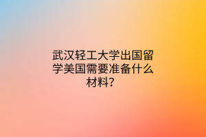 武漢輕工大學(xué)出國留學(xué)美國需要準(zhǔn)備什么材料？