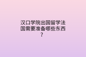 漢口學(xué)院出國留學(xué)法國需要準(zhǔn)備哪些東西？