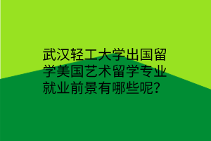 武漢輕工大學出國留學美國藝術留學專業(yè)就業(yè)前景有哪些呢？