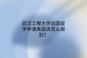 武漢工程大學出國留學申請美國該怎么規(guī)劃？