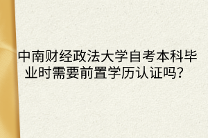 中南財(cái)經(jīng)政法大學(xué)自考本科畢業(yè)時(shí)需要前置學(xué)歷認(rèn)證嗎？