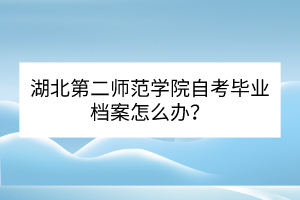 湖北第二師范學(xué)院自考畢業(yè)檔案怎么辦？