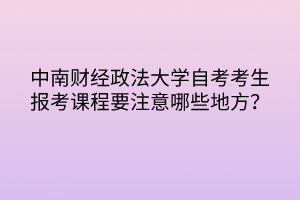 中南財(cái)經(jīng)政法大學(xué)自考考生報(bào)考課程要注意哪些地方？