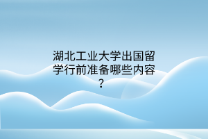 湖北工業(yè)大學(xué)出國留學(xué)行前準(zhǔn)備哪些內(nèi)容？