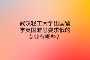 武漢輕工大學(xué)出國留學(xué)英國雅思要求低的專業(yè)有哪些？