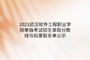 2023武漢軟件工程職業(yè)學(xué)院?jiǎn)为?dú)考試招生錄取分?jǐn)?shù)線與擬錄取名單公示